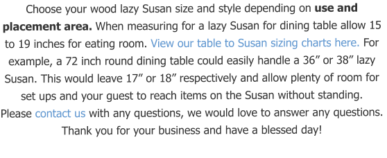 Choose your wood lazy Susan size and style depending on use and placement area. When measuring for a lazy Susan for dining table allow 15 to 19 inches for eating room. View our table to Susan sizing charts here. For example, a 72 inch round dining table could easily handle a 36” or 38” lazy Susan. This would leave 17” or 18” respectively and allow plenty of room for set ups and your guest to reach items on the Susan without standing.  Please contact us with any questions, we would love to answer any questions.  Thank you for your business and have a blessed day!